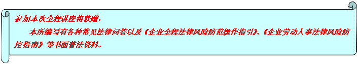 橫卷形: 參加本次全程講座將獲贈： 本所編寫有各種常見法律問答以及《企業(yè)全程法律風(fēng)險防范操作指引》、《企業(yè)勞動人事法律風(fēng)險防控指南》等書面普法資料。  